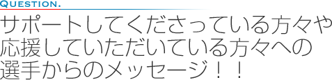 サポートしてくださっている方々や応援していただいている方々への選手からのメッセージ！！